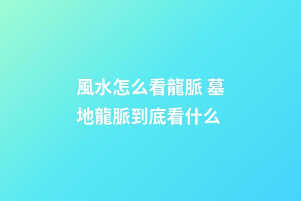 風水怎么看龍脈 墓地龍脈到底看什么